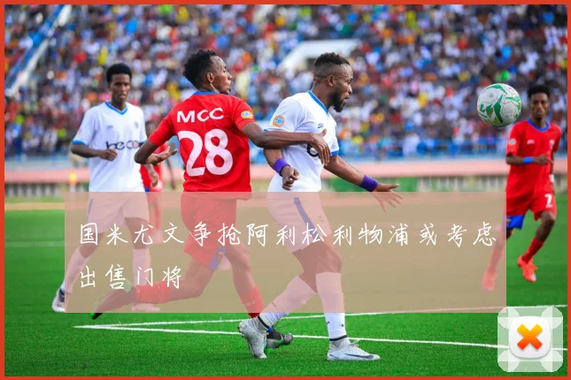 国米尤文争抢阿利松利物浦或考虑出售门将