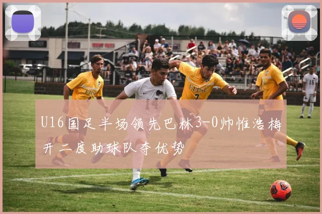 U16国足半场领先巴林3-0帅惟浩梅开二度助球队夺优势