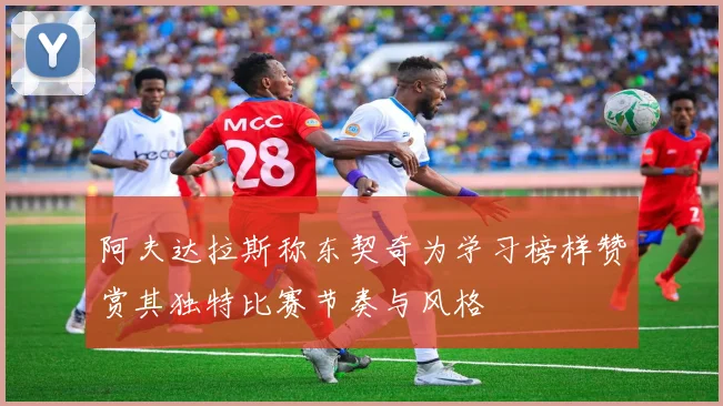 阿夫达拉斯称东契奇为学习榜样赞赏其独特比赛节奏与风格