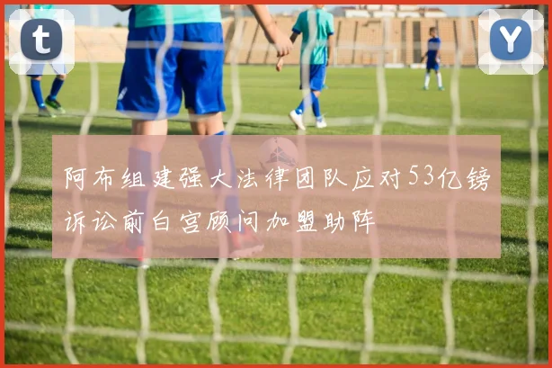 阿布组建强大法律团队应对53亿镑诉讼前白宫顾问加盟助阵