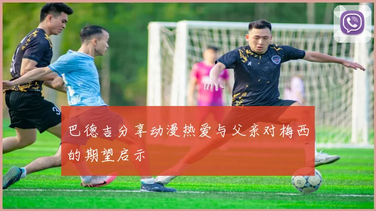 巴德吉分享动漫热爱与父亲对梅西的期望启示