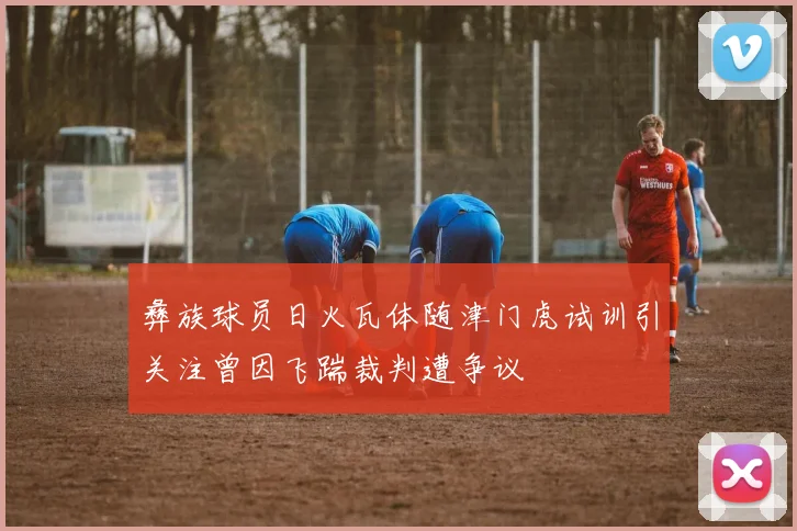 彝族球员日火瓦体随津门虎试训引关注曾因飞踹裁判遭争议