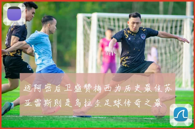 迈阿密后卫盛赞梅西为历史最佳苏亚雷斯则是乌拉圭足球传奇之最