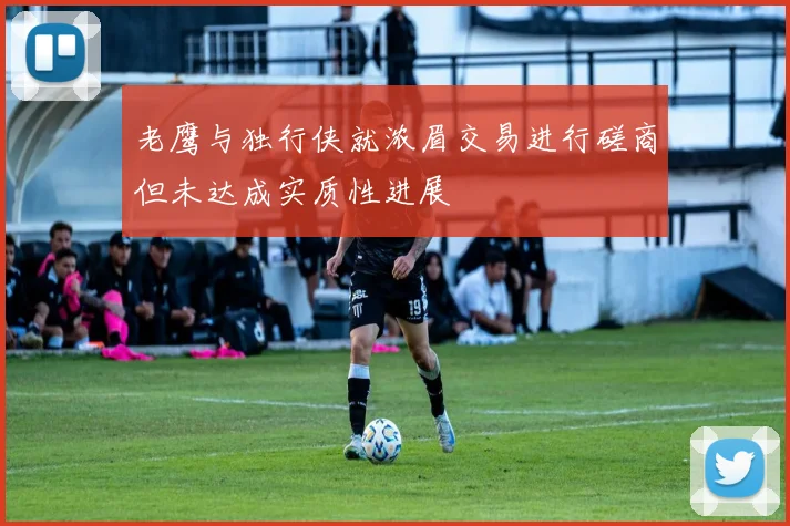 老鹰与独行侠就浓眉交易进行磋商但未达成实质性进展