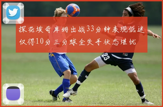探花埃奇库姆出战33分钟表现低迷仅得10分三分球全失手状态堪忧