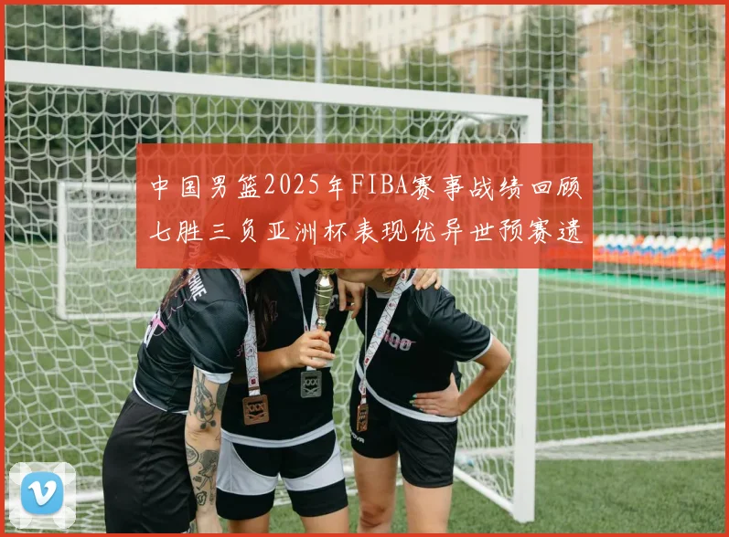 中国男篮2025年FIBA赛事战绩回顾七胜三负亚洲杯表现优异世预赛遗憾负于韩国