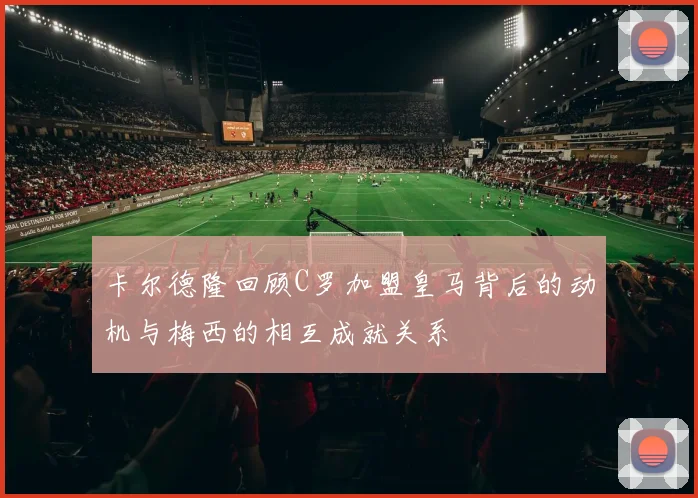 卡尔德隆回顾C罗加盟皇马背后的动机与梅西的相互成就关系