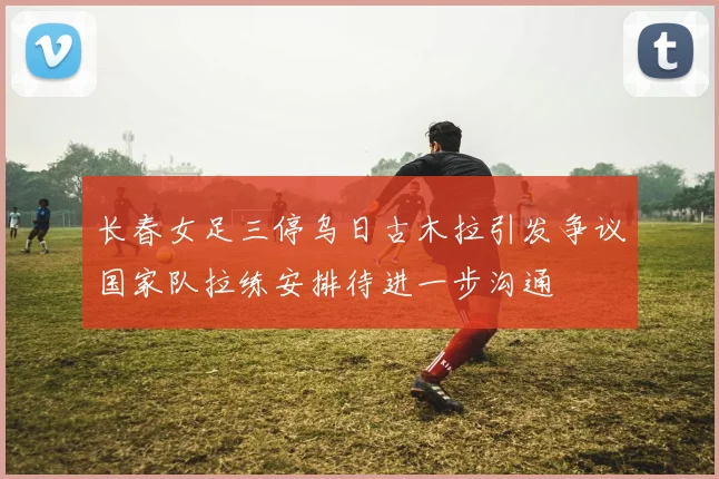 长春女足三停乌日古木拉引发争议国家队拉练安排待进一步沟通