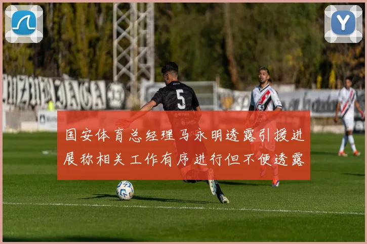 国安体育总经理马永明透露引援进展称相关工作有序进行但不便透露名字