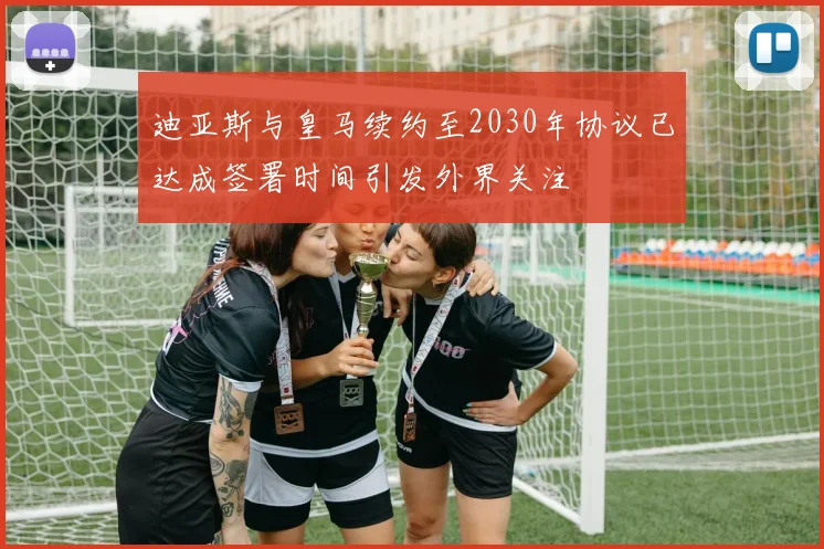 迪亚斯与皇马续约至2030年协议已达成签署时间引发外界关注