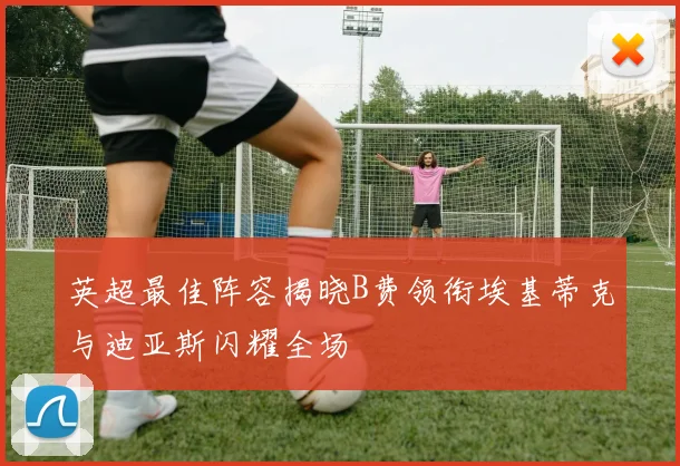 英超最佳阵容揭晓B费领衔埃基蒂克与迪亚斯闪耀全场