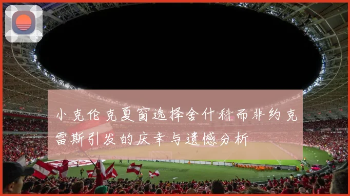 小克伦克夏窗选择舍什科而非约克雷斯引发的庆幸与遗憾分析