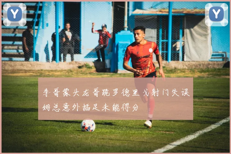李哥蒙头龙哥跪罗德里戈射门失误姆总意外插足未能得分