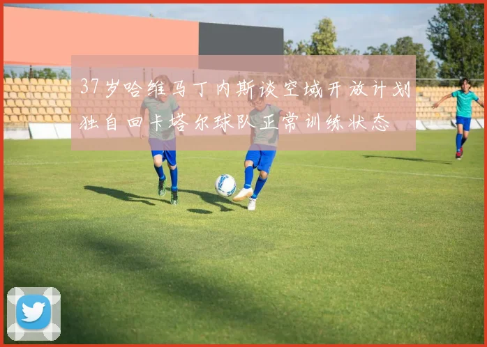 37岁哈维马丁内斯谈空域开放计划独自回卡塔尔球队正常训练状态