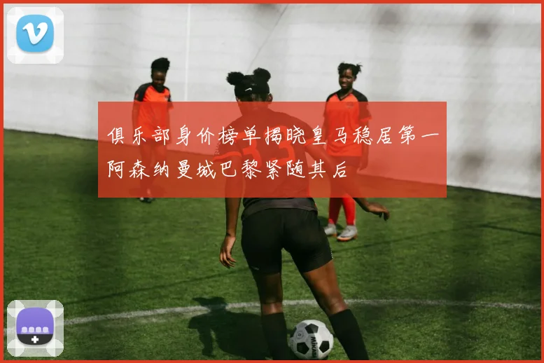 俱乐部身价榜单揭晓皇马稳居第一阿森纳曼城巴黎紧随其后