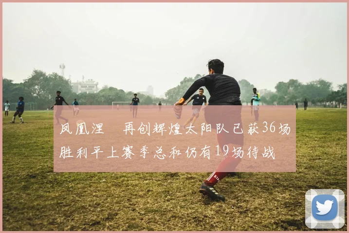 凤凰涅槃再创辉煌太阳队已获36场胜利平上赛季总和仍有19场待战