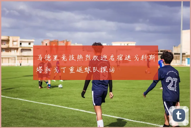 马德里竞技热烈欢迎名宿迭戈科斯塔和戈丁重返球队探访