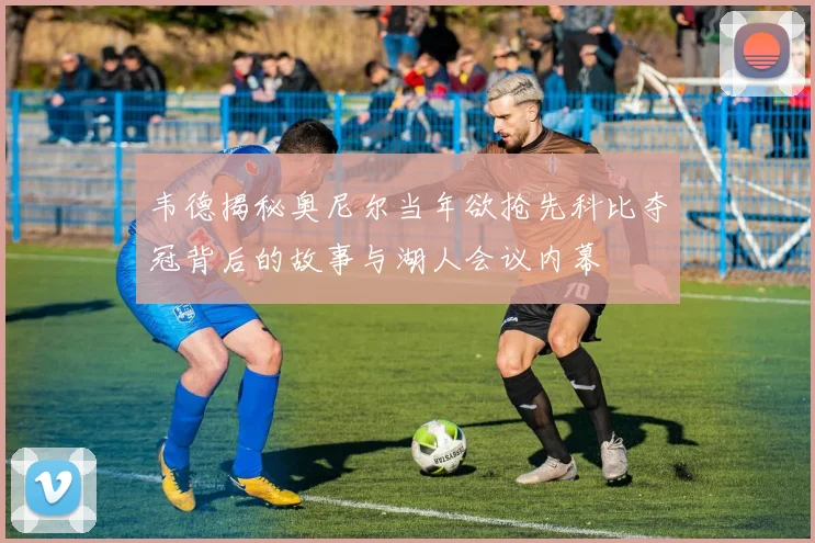 韦德揭秘奥尼尔当年欲抢先科比夺冠背后的故事与湖人会议内幕