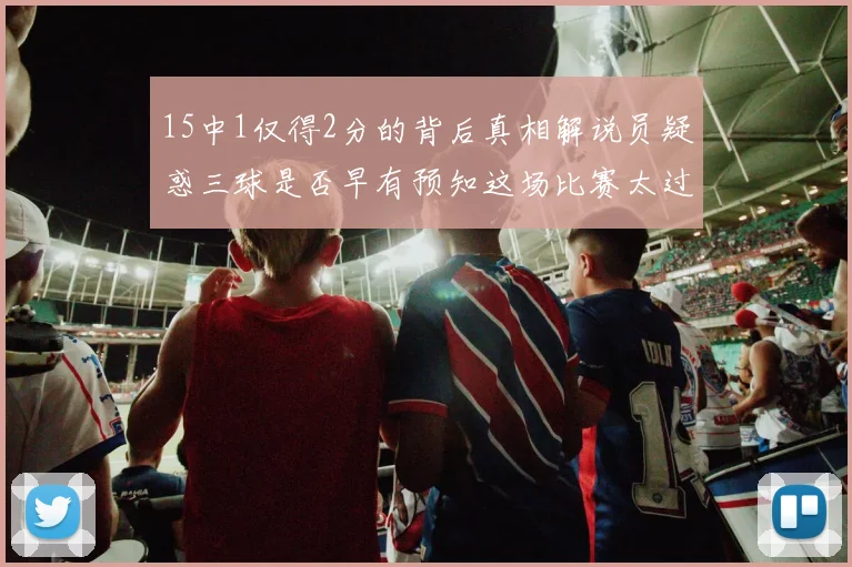 15中1仅得2分的背后真相解说员疑惑三球是否早有预知这场比赛太过抽象