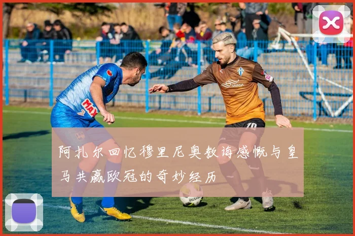 阿扎尔回忆穆里尼奥教诲感慨与皇马共赢欧冠的奇妙经历
