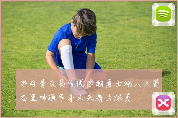 字母哥交易传闻热潮勇士湖人火箭各显神通争夺未来潜力球员