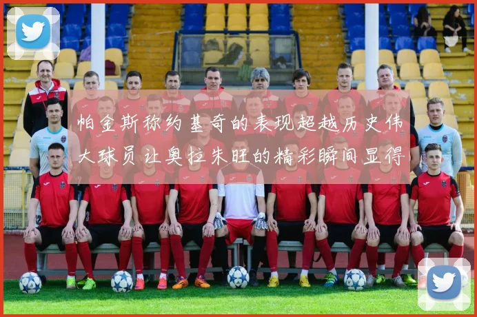 帕金斯称约基奇的表现超越历史伟大球员让奥拉朱旺的精彩瞬间显得平凡