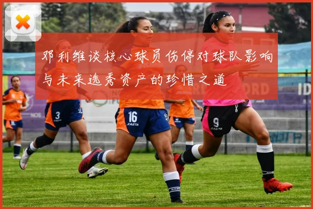 邓利维谈核心球员伤停对球队影响与未来选秀资产的珍惜之道