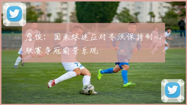 詹俊：国米球迷应对齐沃保持耐心联赛争冠前景乐观