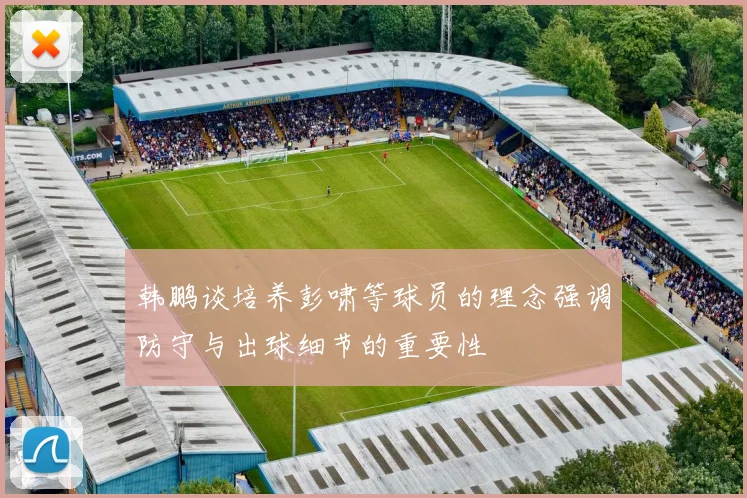 韩鹏谈培养彭啸等球员的理念强调防守与出球细节的重要性
