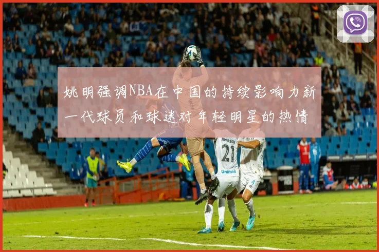 姚明强调NBA在中国的持续影响力新一代球员和球迷对年轻明星的热情不减