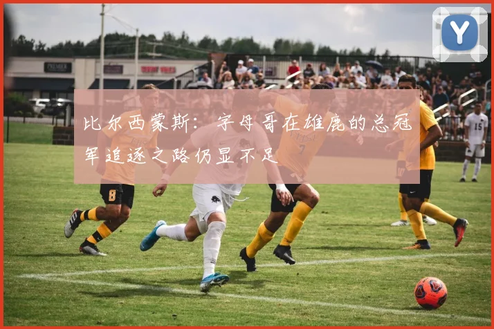 比尔西蒙斯：字母哥在雄鹿的总冠军追逐之路仍显不足