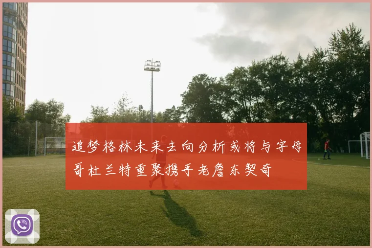 追梦格林未来去向分析或将与字母哥杜兰特重聚携手老詹东契奇