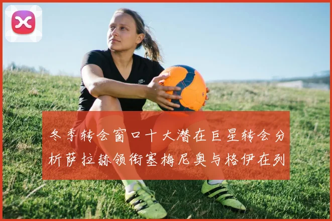 冬季转会窗口十大潜在巨星转会分析萨拉赫领衔塞梅尼奥与格伊在列