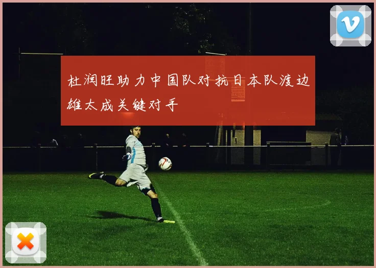 杜润旺助力中国队对抗日本队渡边雄太成关键对手