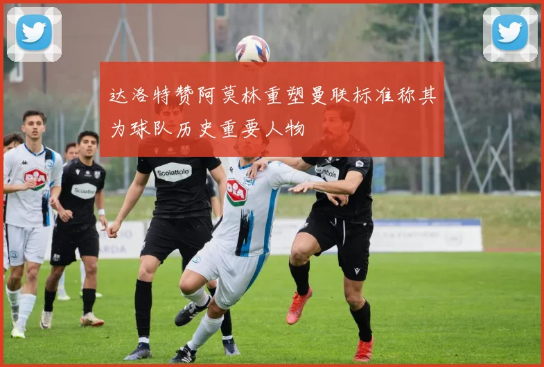 达洛特赞阿莫林重塑曼联标准称其为球队历史重要人物
