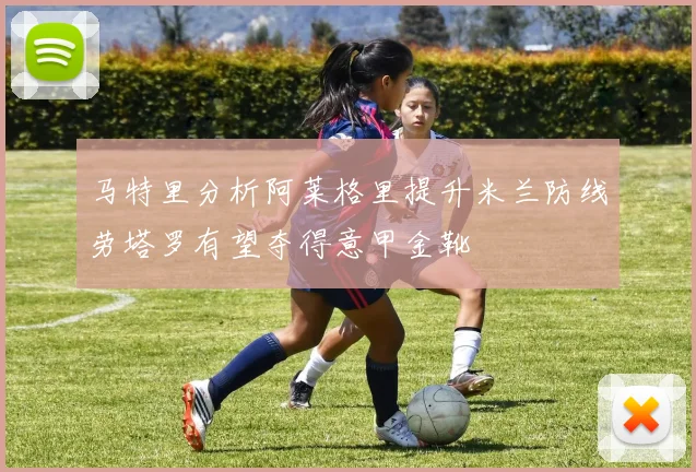 马特里分析阿莱格里提升米兰防线劳塔罗有望夺得意甲金靴