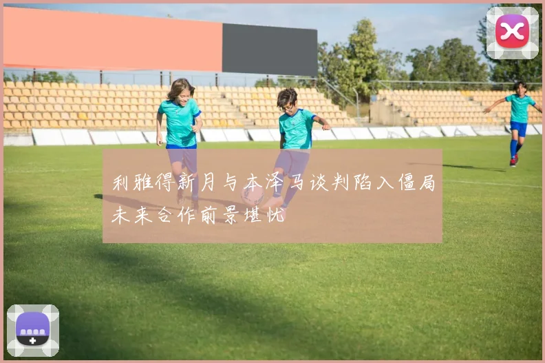 利雅得新月与本泽马谈判陷入僵局未来合作前景堪忧