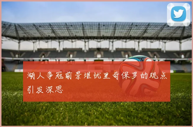 湖人争冠前景堪忧里奇保罗的观点引发深思
