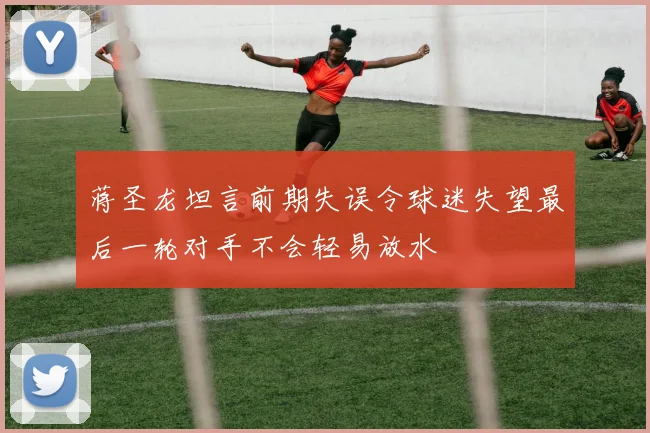 蒋圣龙坦言前期失误令球迷失望最后一轮对手不会轻易放水