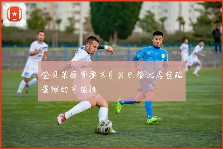 登贝莱薪资要求引发巴黎忧虑重蹈覆辙的可能性