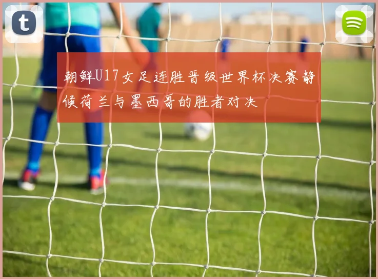 朝鲜U17女足连胜晋级世界杯决赛静候荷兰与墨西哥的胜者对决