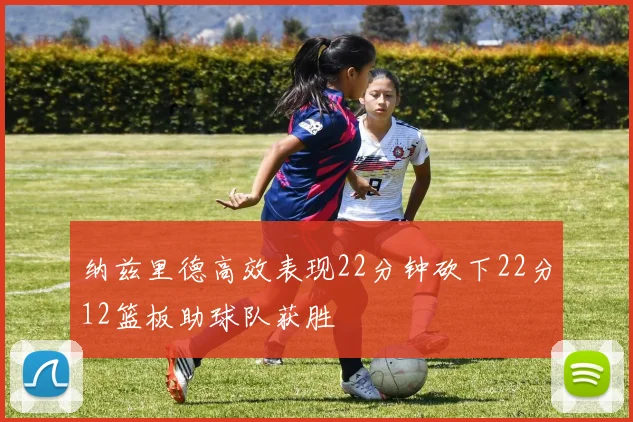 纳兹里德高效表现22分钟砍下22分12篮板助球队获胜