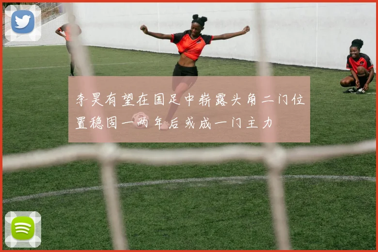 李昊有望在国足中崭露头角二门位置稳固一两年后或成一门主力