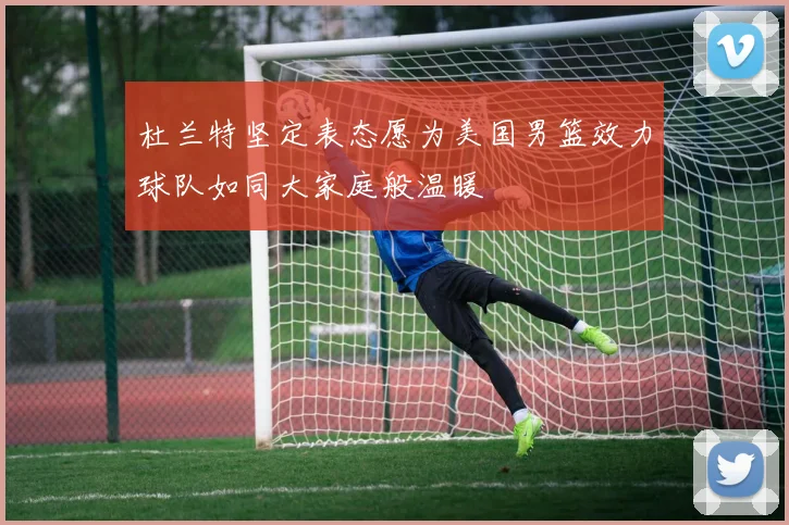 杜兰特坚定表态愿为美国男篮效力球队如同大家庭般温暖